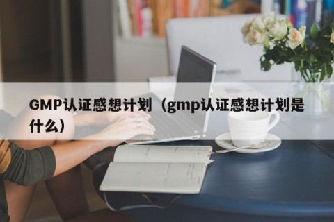GMP认证感想计划（gmp认证感想计划是什么）