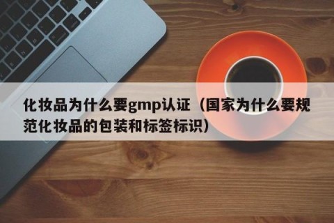 化妆品为什么要gmp认证（国家为什么要规范化妆品的包装和标签标识）