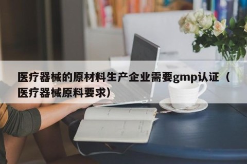 医疗器械的原材料生产企业需要gmp认证（医疗器械原料要求）