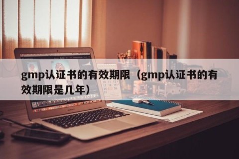 gmp认证书的有效期限（gmp认证书的有效期限是几年）