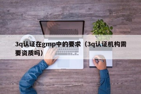 3q认证在gmp中的要求（3q认证机构需要资质吗）