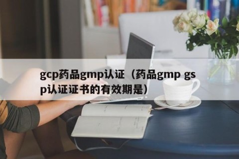 gcp药品gmp认证（药品gmp gs p认证证书的有效期是）