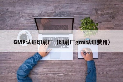 GMP认证印刷厂（印刷厂gmi认证费用）