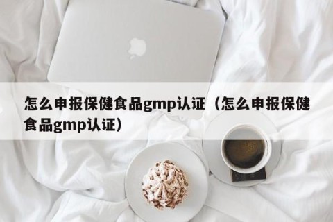 怎么申报保健食品gmp认证（怎么申报保健食品gmp认证）