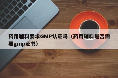 药用辅料要求GMP认证吗（药用辅料是否需要gmp证书）