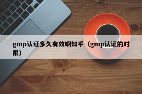 gmp认证多久有效啊知乎（gmp认证的时限）