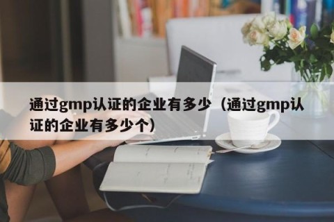 通过gmp认证的企业有多少（通过gmp认证的企业有多少个）