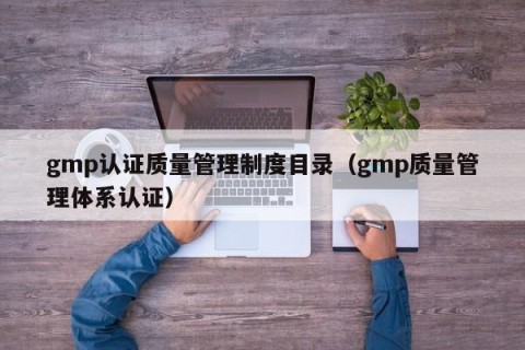 gmp认证质量管理制度目录（gmp质量管理体系认证）