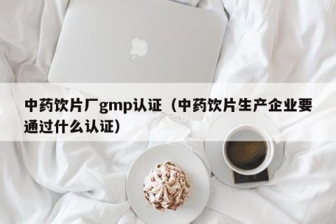 中药饮片厂gmp认证（中药饮片生产企业要通过什么认证）