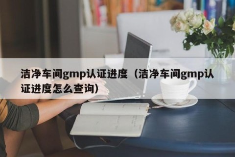 洁净车间gmp认证进度（洁净车间gmp认证进度怎么查询）