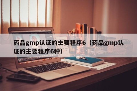 药品gmp认证的主要程序6（药品gmp认证的主要程序6种）