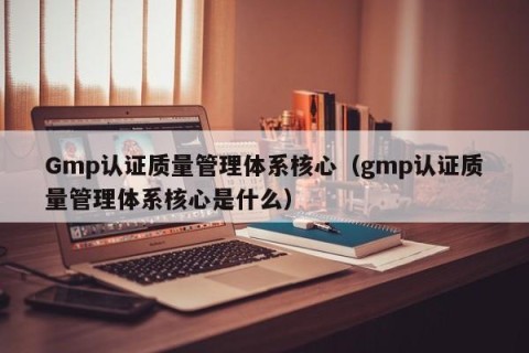 Gmp认证质量管理体系核心（gmp认证质量管理体系核心是什么）