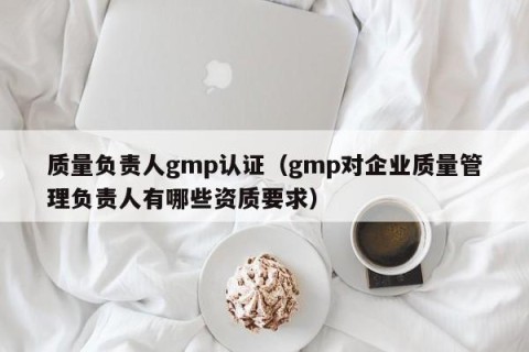 质量负责人gmp认证（gmp对企业质量管理负责人有哪些资质要求）