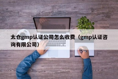 太仓gmp认证公司怎么收费（gmp认证咨询有限公司）