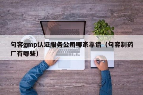 句容gmp认证服务公司哪家靠谱（句容制药厂有哪些）