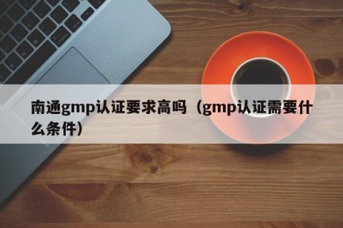 南通gmp认证要求高吗（gmp认证需要什么条件）