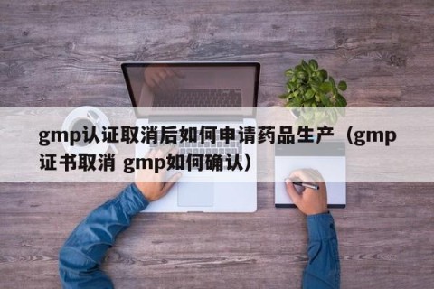 gmp认证取消后如何申请药品生产（gmp证书取消 gmp如何确认）