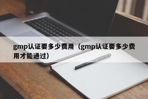 gmp认证要多少费用（gmp认证要多少费用才能通过）