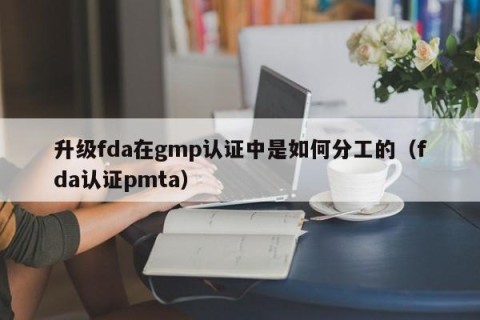 升级fda在gmp认证中是如何分工的（fda认证pmta）
