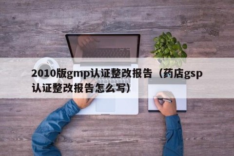 2010版gmp认证整改报告（药店gsp认证整改报告怎么写）
