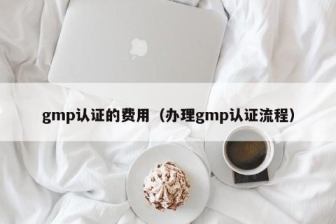 gmp认证的费用（办理gmp认证流程）