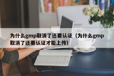 为什么gmp取消了还要认证（为什么gmp取消了还要认证才能上传）