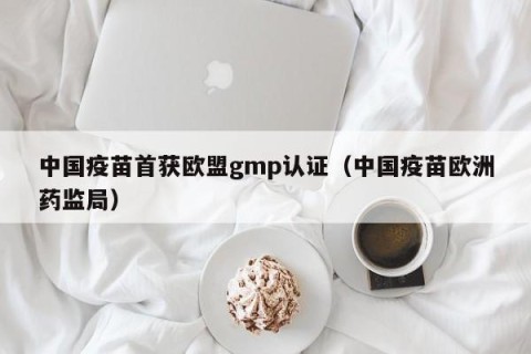 中国疫苗首获欧盟gmp认证（中国疫苗欧洲药监局）