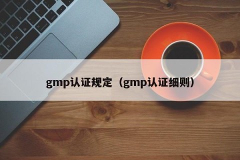 gmp认证规定（gmp认证细则）
