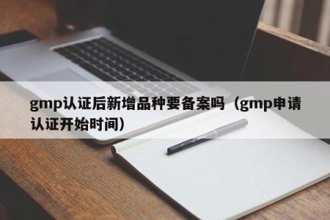gmp认证后新增品种要备案吗（gmp申请认证开始时间）