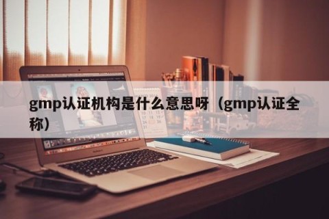 gmp认证机构是什么意思呀（gmp认证全称）