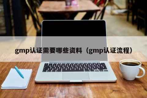 gmp认证需要哪些资料（gmp认证流程）