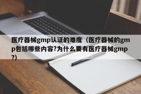 医疗器械gmp认证的难度（医疗器械的gmp包括哪些内容?为什么要有医疗器械gmp?）