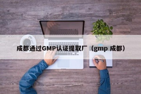 成都通过GMP认证提取厂（gmp 成都）