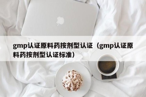 gmp认证原料药按剂型认证（gmp认证原料药按剂型认证标准）