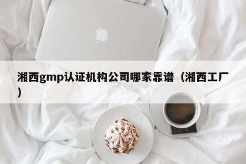 湘西gmp认证机构公司哪家靠谱（湘西工厂）