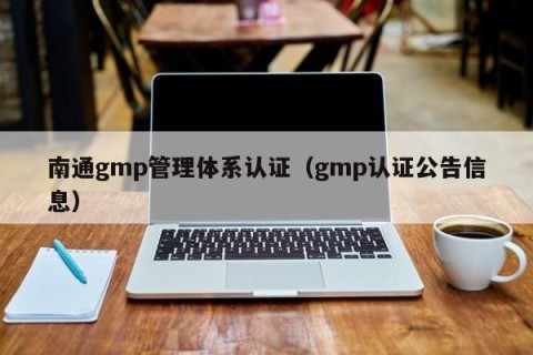 南通gmp管理体系认证（gmp认证公告信息）