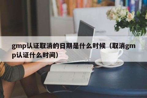 gmp认证取消的日期是什么时候（取消gmp认证什么时间）
