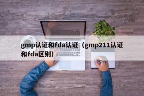 gmp认证和fda认证（gmp211认证和fda区别）