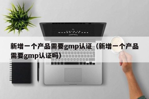 新增一个产品需要gmp认证（新增一个产品需要gmp认证吗）