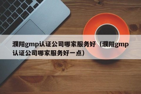 濮阳gmp认证公司哪家服务好（濮阳gmp认证公司哪家服务好一点）