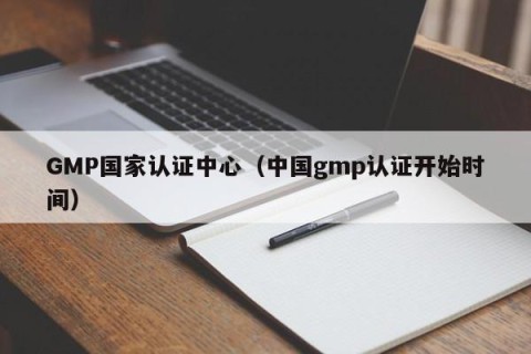 GMP国家认证中心（中国gmp认证开始时间）