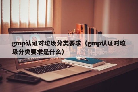 gmp认证对垃圾分类要求（gmp认证对垃圾分类要求是什么）