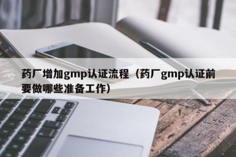 药厂增加gmp认证流程（药厂gmp认证前要做哪些准备工作）