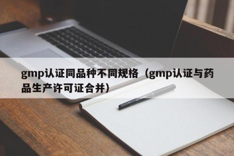gmp认证同品种不同规格（gmp认证与药品生产许可证合并）