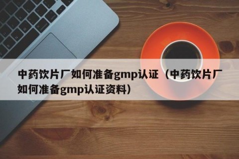 中药饮片厂如何准备gmp认证（中药饮片厂如何准备gmp认证资料）