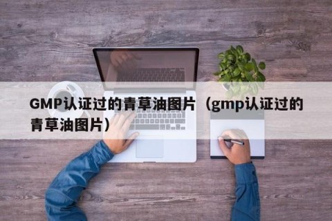 GMP认证过的青草油图片（gmp认证过的青草油图片）