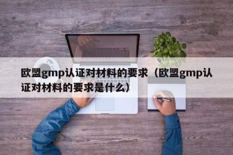 欧盟gmp认证对材料的要求（欧盟gmp认证对材料的要求是什么）