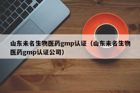 山东未名生物医药gmp认证（山东未名生物医药gmp认证公司）
