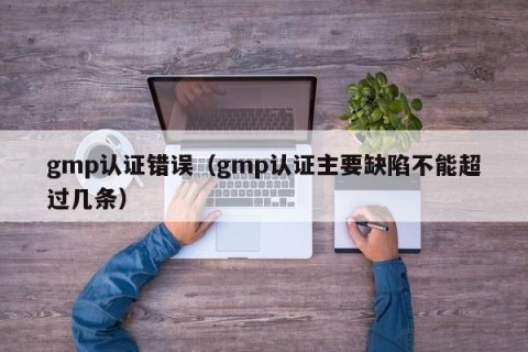 gmp认证错误（gmp认证主要缺陷不能超过几条）