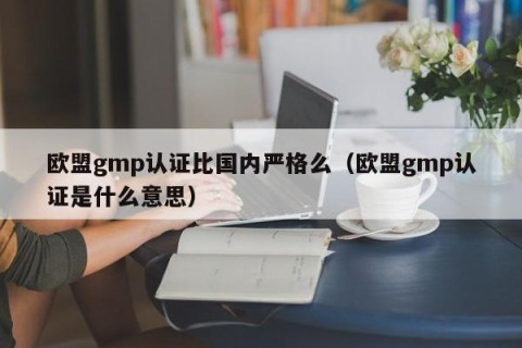 欧盟gmp认证比国内严格么（欧盟gmp认证是什么意思）